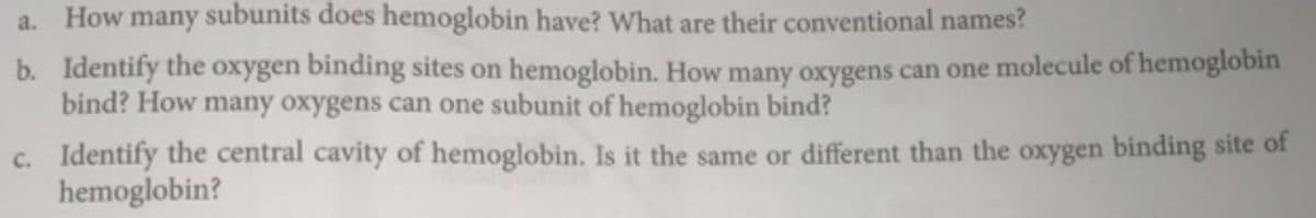a. How many subunits does hemoglobin have? What are their conventional names?
b. Identify the oxygen binding sites on hemoglobin. How many oxygens can one molecule of hemoglobin
bind? How many oxygens can one subunit of hemoglobin bind?
c. Identify the central cavity of hemoglobin. Is it the same or different than the oxygen binding site of
hemoglobin?
