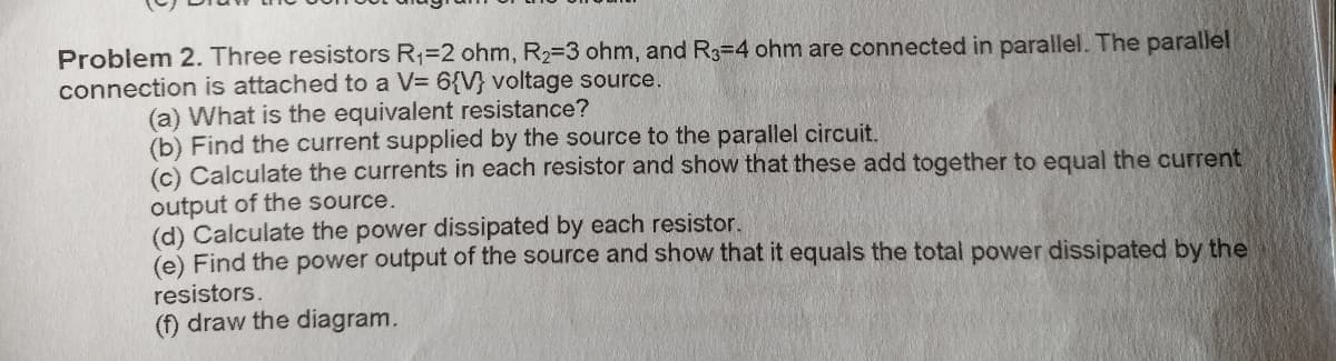 Problem 2. Three resistors R1=2 ohm, R2=3 ohm, and R3=4 ohm are connected in parallel. The parallel
connection is attached to a V= 6{V} voltage source.
(a) What is the equivalent resistance?
(b) Find the current supplied by the source to the parallel circuit.
(c) Calculate the currents in each resistor and show that these add together to equal the current
output of the source.
(d) Calculate the power dissipated by each resistor.
(e) Find the power output of the source and show that it equals the total power dissipated by the
resistors.
(f) draw the diagram.
