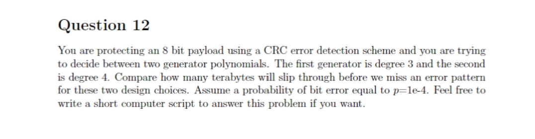 Question 12
You are protecting an 8 bit payload using a CRC error detection scheme and you are trying
to decide between two generator polynomials. The first generator is degree 3 and the second
is degree 4. Compare how many terabytes will slip through before we miss an error pattern
for these two design choices. Assume a probability of bit error equal to p=1e-4. Feel free to
write a short computer script to answer this problem if you want.