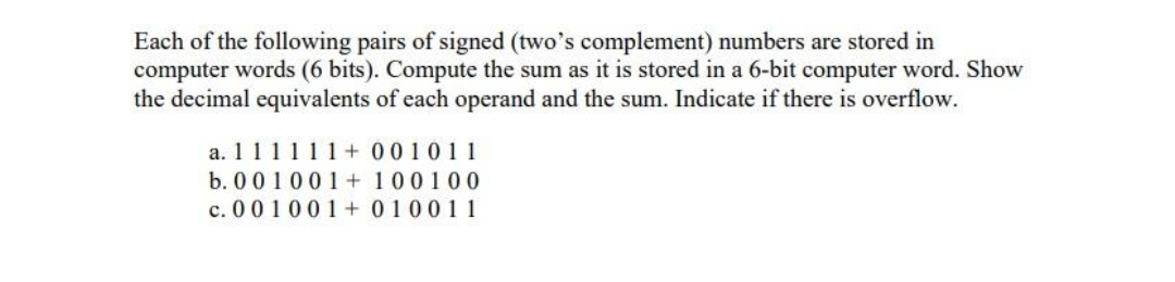 Each of the following pairs of signed (two's complement) numbers are stored in
computer words (6 bits). Compute the sum as it is stored in a 6-bit computer word. Show
the decimal equivalents of each operand and the sum. Indicate if there is overflow.
a. 111111+ 001011
b. 001001+ 100100
c. 001001+ 010011