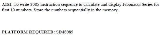 AIM: To write 8085 instruction sequence to calculate and display Fibonacci Series for
first 10 numbers. Store the numbers sequentially in the memory.
PLATFORM REQUIRED: SIM8085
