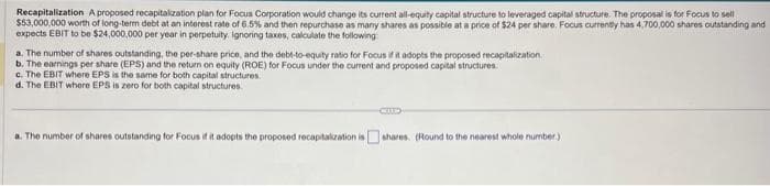Recapitalization A proposed recapitalization plan for Focus Corporation would change its current all-equity capital structure to leveraged capital structure. The proposal is for Focus to sell
$53,000,000 worth of long-term debt at an interest rate of 6.5% and then repurchase as many shares as possible at a price of $24 per share. Focus currently has 4,700,000 shares outstanding and
expects EBIT to be $24,000,000 per year in perpetuity. Ignoring taxes, calculate the following:
a. The number of shares outstanding, the per-share price, and the debt-to-equity ratio for Focus if it adopts the proposed recapitalization.
b. The earnings per share (EPS) and the return on equity (ROE) for Focus under the current and proposed capital structures.
c. The EBIT where EPS is the same for both capital structures.
d. The EBIT where EPS is zero for both capital structures.
a. The number of shares outstanding for Focus if it adopts the proposed recapitalization is shares. (Round to the nearest whole number)