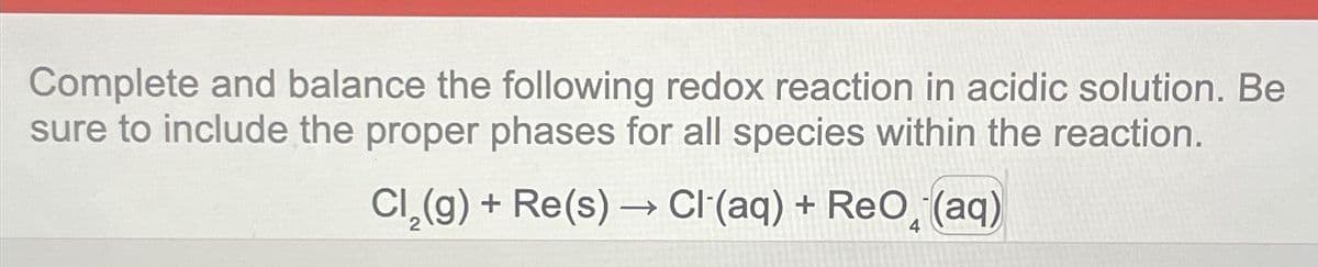 Complete and balance the following redox reaction in acidic solution. Be
sure to include the proper phases for all species within the reaction.
Cl₂(g) + Re(s) →→ CI (aq)+ ReO (aq)