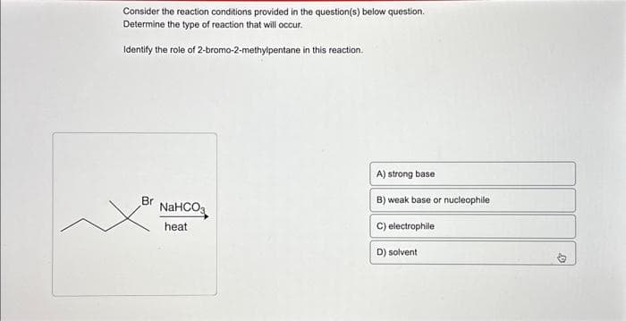 Consider the reaction conditions provided in the question(s) below question.
Determine the type of reaction that will occur.
Identify the role of 2-bromo-2-methylpentane in this reaction.
Br
NaHCO3
heat
A) strong base
B) weak base or nucleophile
C) electrophile
D) solvent