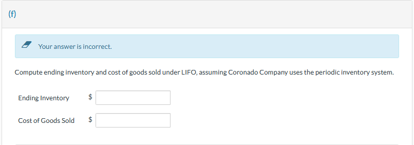 (f)
Your answer is incorrect.
Compute ending inventory and cost of goods sold under LIFO, assuming Coronado Company uses the periodic inventory system.
Ending Inventory
Cost of Goods Sold