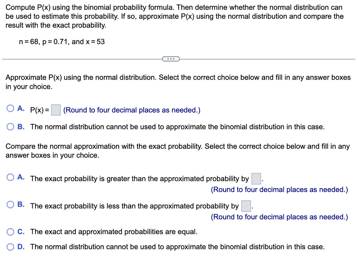 Compute P(x) using the binomial probability formula. Then determine whether the normal distribution can
be used to estimate this probability. If so, approximate P(x) using the normal distribution and compare the
result with the exact probability.
n = 68, p = 0.71, and x = 53
Approximate P(x) using the normal distribution. Select the correct choice below and fill in any answer boxes
in your choice.
OA. P(x)=
(Round to four decimal places as needed.)
B. The normal distribution cannot be used to approximate the binomial distribution in this case.
Compare the normal approximation with the exact probability. Select the correct choice below and fill in any
answer boxes in your choice.
OA. The exact probability is greater than the approximated probability by
(Round to four decimal places as needed.)
B. The exact probability is less than the approximated probability by
(Round to four decimal places as needed.)
OC. The exact and approximated probabilities are equal.
O D. The normal distribution cannot be used to approximate the binomial distribution in this case.