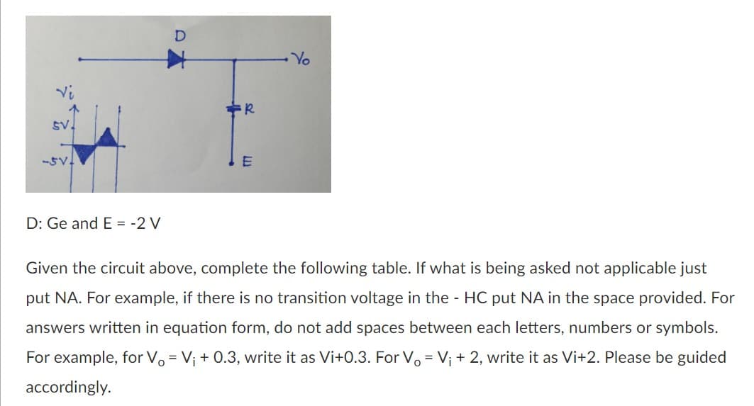Yo
Vi
SV.
-5V.
D: Ge and E = -2 V
Given the circuit above, complete the following table. If what is being asked not applicable just
put NA. For example, if there is no transition voltage in the - HC put NA in the space provided. For
answers written in equation
m, do
add spaces between each letters, numbers or symbols.
For example, for Vo = V; + 0.3, write it as Vi+0.3. For V. = V; + 2, write it as Vi+2. Please be guided
accordingly.
