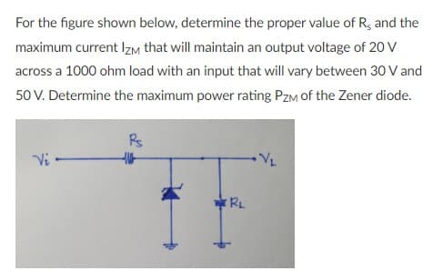 For the figure shown below, determine the proper value of R, and the
maximum current IIZM that will maintain an output voltage of 20 V
across a 1000 ohm load with an input that will vary between 30 V and
50 V. Determine the maximum power rating PzM of the Zener diode.
Rs
Vi
RL
