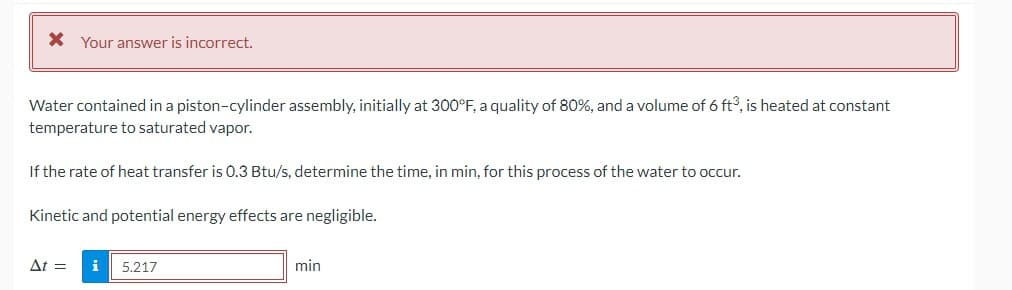 * Your answer is incorrect.
Water contained in a piston-cylinder assembly, initially at 300°F, a quality of 80%, and a volume of 6 ft3, is heated at constant
temperature to saturated vapor.
If the rate of heat transfer is 0.3 Btu/s, determine the time, in min, for this process of the water to occur.
Kinetic and potential energy effects are negligible.
At =
i 5.217
min