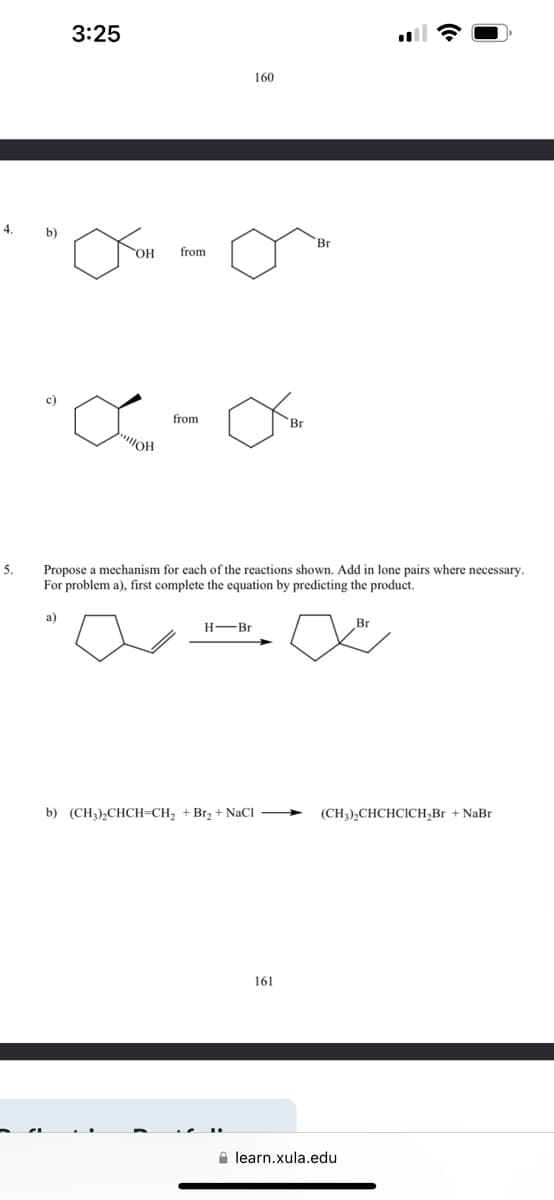 5.
3:25
160
Br
OH
from
"OH
from
Br
Propose a mechanism for each of the reactions shown. Add in lone pairs where necessary.
For problem a), first complete the equation by predicting the product.
H-Br
Br
b) (CH3)2CHCH=CH2 + Br₂+ NaCl
(CH3),CHCHCICH,Br + NaBr
161
learn.xula.edu