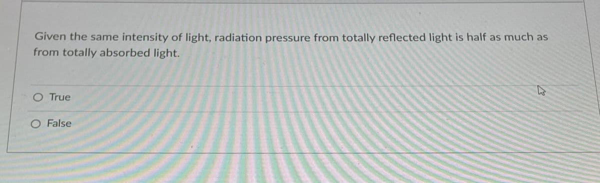 Given the same intensity of light, radiation pressure from totally reflected light is half as much as
from totally absorbed light.
O True
O False