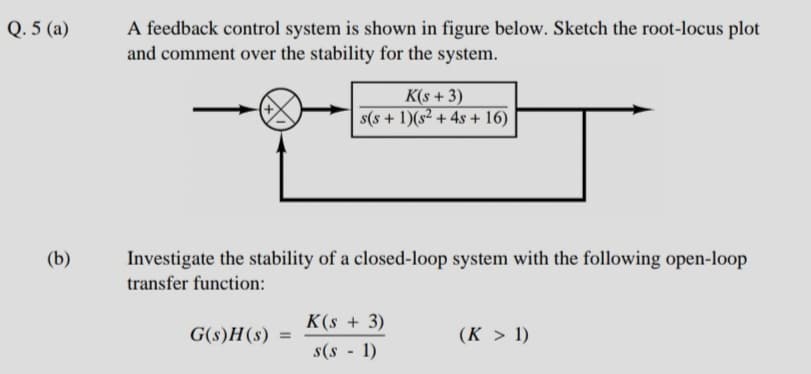 Q. 5 (a)
A feedback control system is shown in figure below. Sketch the root-locus plot
and comment over the stability for the system.
K(s + 3)
s(s + 1)(s² + 4s + 16)
(b)
Investigate the stability of a closed-loop system with the following open-loop
transfer function:
K(s + 3)
G(s)H(s) =
(K > 1)
%3D
s(s - 1)
