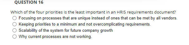 QUESTION 16
Which of the four priorities is the least important in an HRIS requirements document?
O Focusing on processes that are unique instead of ones that can be met by all vendors.
Keeping priorities to a minimum and not overcomplicating requirements.
O Scalability of the system for future company growth
O Why current processes are not working.