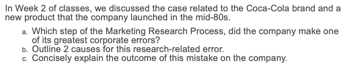 In Week 2 of classes, we discussed the case related to the Coca-Cola brand and a
new product that the company launched in the mid-80s.
a. Which step of the Marketing Research Process, did the company make one
of its greatest corporate errors?
b. Outline 2 causes for this research-related error.
c. Concisely explain the outcome of this mistake on the company.
