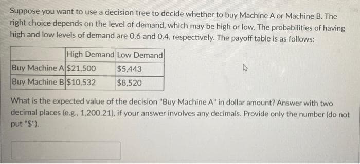 Suppose you want to use a decision tree to decide whether to buy Machine A or Machine B. The
right choice depends on the level of demand, which may be high or low. The probabilities of having
high and low levels of demand are 0.6 and 0.4, respectively. The payoff table is as follows:
High Demand Low Demand
Buy Machine A$21,500
Buy Machine B$10,532
$5,443
$8,520
What is the expected value of the decision "Buy Machine A" in dollar amount? Answer with two
decimal places (e.g., 1,200.21), if your answer involves any decimals. Provide only the number (do not
put "$").
