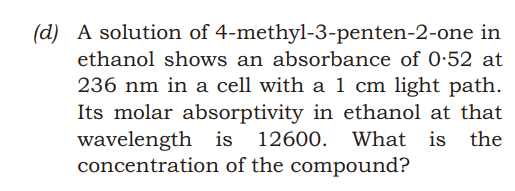 (d) A solution of 4-methyl-3-penten-2-one in
ethanol shows an absorbance of 0:52 at
236 nm in a cell with a 1 cm light path.
Its molar absorptivity in ethanol at that
wavelength is 12600. What
concentration of the compound?
is the
