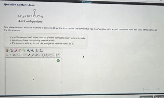 Question Content Area
CHCH=CHCHCH,
4-chloro-2-pentene
Four stereoisomers exist for 4-chloro-2-pentene. Draw the structure of the isomer that has the 2 configuration areund the double bond and the S configuration at
the chiral center.
• Use the wedge/hash bond tools to indicate stereochemistry where texists.
• You de not have to explicitly drawH atoms.
Ya group is achiral, do not use wedged or hashed bonds on R.
000. I
mal ucor
Save and E
