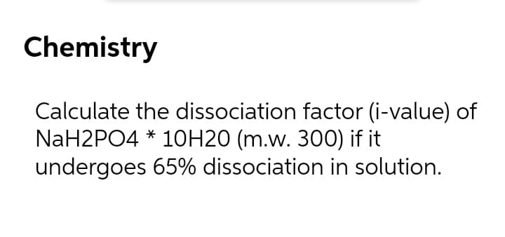 Chemistry
Calculate the dissociation factor (i-value) of
NaH2PO4 * 1OH20 (m.w. 300) if it
undergoes 65% dissociation in solution.
