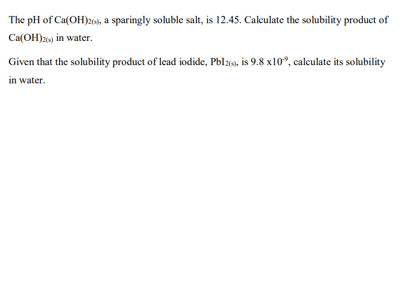 The pH of Ca(OH)2(s), a sparingly soluble salt, is 12.45. Calculate the solubility product of
Ca(OH)2(s) in water.
Given that the solubility product of lead iodide, PbI2«), is 9.8 x10°, calculate its solubility
in water.
