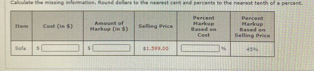 Calculate the missing information. Round dollars to the nearest cent and percents to the nearest tenth of a percent.
Amount of
Markup (in $)
Percent
Markup
Based on
Cost
Percent
Markup
Based on
Selling Price
Item
Cost (in $)
Selling Price
Sofa
45%8
%24
