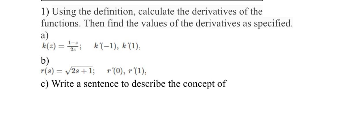 1) Using the definition, calculate the derivatives of the
functions. Then find the values of the derivatives as specified.
a)
k(2) = ¹2; k'(-1), k’(1).
b)
r(s) = √2s + 1; r'(0), r'(1),
c) Write a sentence to describe the concept of