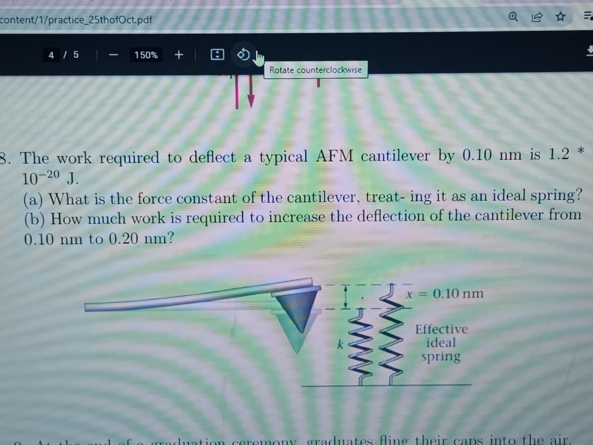 content/1/practice_25thofOct.pdf
4/5
150% +
A
Rotate counterclockwise
3. The work required to deflect a typical AFM cantilever by 0.10 nm is 1.2 *
10-20 J.
(a) What is the force constant of the cantilever, treat- ing it as an ideal spring?
(b) How much work is required to increase the deflection of the cantilever from
0.10 nm to 0.20 nm?
x = 0.10 nm
E
Effective
ideal
spring
raduation ceremony graduates fling their caps into the air.