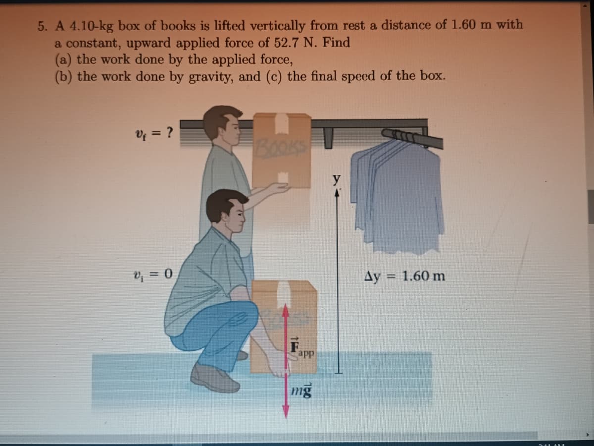 5. A 4.10-kg box of books is lifted vertically from rest a distance of 1.60 m with
a constant, upward applied force of 52.7 N. Find
(a) the work done by the applied force,
(b) the work done by gravity, and (c) the final speed of the box.
Uf = ?
V₁ = 0
BOOKS
15
app
mg
Ay
1.60 m