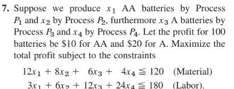 7. Suppose we produce x1 AA batteries by Process
P₁ and x2 by Process P2, furthermore x3 A batteries by
Process P3 and x4 by Process P4. Let the profit for 100
batteries be $10 for AA and $20 for A. Maximize the
total profit subject to the constraints
12x18x26x3 + 4x4 ≤120
(Material)
3x+6x2 + 12x3 + 24x4 180 (Labor).