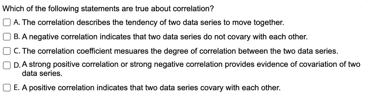 Which of the following statements are true about correlation?
O A. The correlation describes the tendency of two data series to move together.
B. A negative correlation indicates that two data series do not covary with each other.
C. The correlation coefficient mesuares the degree of correlation between the two data series.
D. A strong positive correlation or strong negative correlation provides evidence of covariation of two
data series.
O E. A positive correlation indicates that two data series covary with each other.
