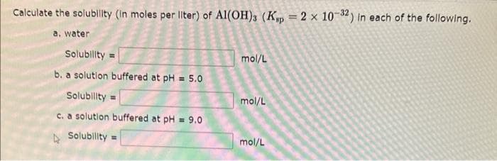 Calculate the solubility (in moles per liter) of Al(OH)3 (Ksp = 2 x 10-32) in each of the following.
a. water
Solubility=
b. a solution buffered at pH= 5.0
Solubility=
c. a solution buffered at pH = 9.0
Solubility=
mol/L
mol/L
mol/L