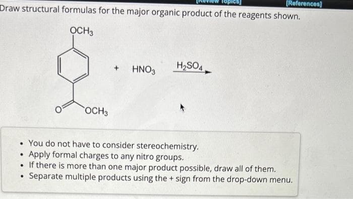 [References]
Draw structural formulas for the major organic product of the reagents shown.
OCH3
OCH 3
.
HNO3
H₂SO4
• You do not have to consider stereochemistry.
Apply formal charges to any nitro groups.
• If there is more than one major product possible, draw all of them.
●
Separate multiple products using the + sign from the drop-down menu.