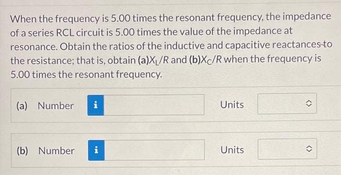 When the frequency is 5.00 times the resonant frequency, the impedance
of a series RCL circuit is 5.00 times the value of the impedance at
resonance. Obtain the ratios of the inductive and capacitive reactances-to
the resistance; that is, obtain (a)X₁/R and (b)Xc/R when the frequency is
5.00 times the resonant frequency.
(a) Number i
(b) Number i
Units
Units
<>