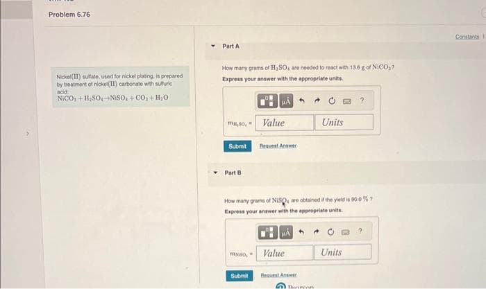 Problem 6.76
Nickel(II) sulfate, used for nickel plating, is prepared
by treatment of nickel(II) carbonate with sulfuric
acid
NICO,+H,SO,NISO,+CO_+H_O
Part A
How many grams of H₂SO, are needed to react with 13.6 g of NICO?
Express your answer with the appropriate units.
HA
miso,
Submit
Part B
Value
Request Answer
mso, Value
How many grams of NISQ, are obtained if the yield is 90.0 %?
Express your answer with the appropriate units.
A
Submit Request Answer
Units
Danrenn
?
Units
?
Constants I