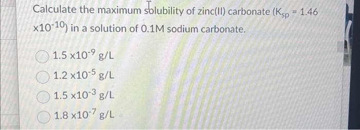 Calculate the maximum solubility of zinc(II) carbonate (Ksp = 1.46
x10-10) in a solution of 0.1M sodium carbonate.
1.5 x10-⁹ g/L
1.2 x10-5 g/L
1.5 x10-3 g/L
1.8 x10-7 g/L