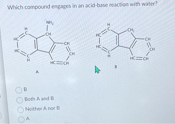 Which compound engages in an acid-base reaction with water?
=
HC
HU
HC
C
H
A
A
NH₂
CH
B
Both A and B
Neither A nor B
CH
11
HC=CH
CH
H
HC=C
HC
<=C
UH
B
CH₂
CH
HC=CH
CH