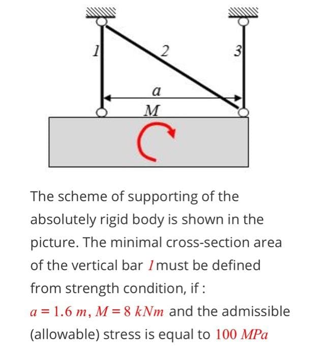 1
3
a
The scheme of supporting of the
absolutely rigid body is shown in the
picture. The minimal cross-section area
of the vertical bar Imust be defined
from strength condition, if :
a = 1.6 m, M = 8 kNm and the admissible
(allowable) stress is equal to 100 MPa
