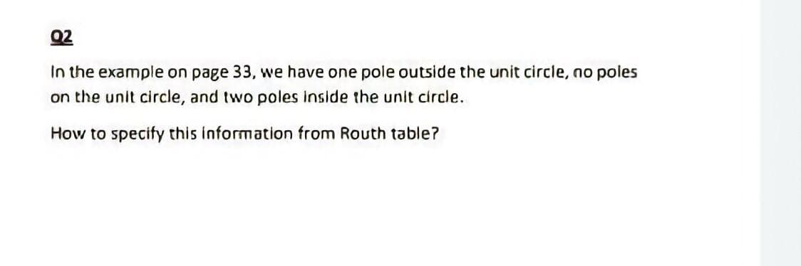 Q2
In the example on page 33, we have one pole outside the unit circle, no poles
on the unit circle, and two poles inside the unit circle.
How to specify this information from Routh table?
