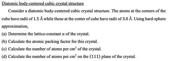 Diatomic body-centered cubic crystal structure
Consider a diatomic body-centered cubic crystal structure. The atoms at the corners of the
cube have radii of 1.5 Å while those at the center of cube have radii of 3.0 Å. Using hard-sphere
approximation,
(a) Determine the lattice-constant a of the crystal.
(b) Calculate the atomic packing factor for this crystal.
(c) Calculate the number of atoms per cm of the crystal.
(d) Calculate the number of atoms per cm? on the (111) plane of the crystal.
