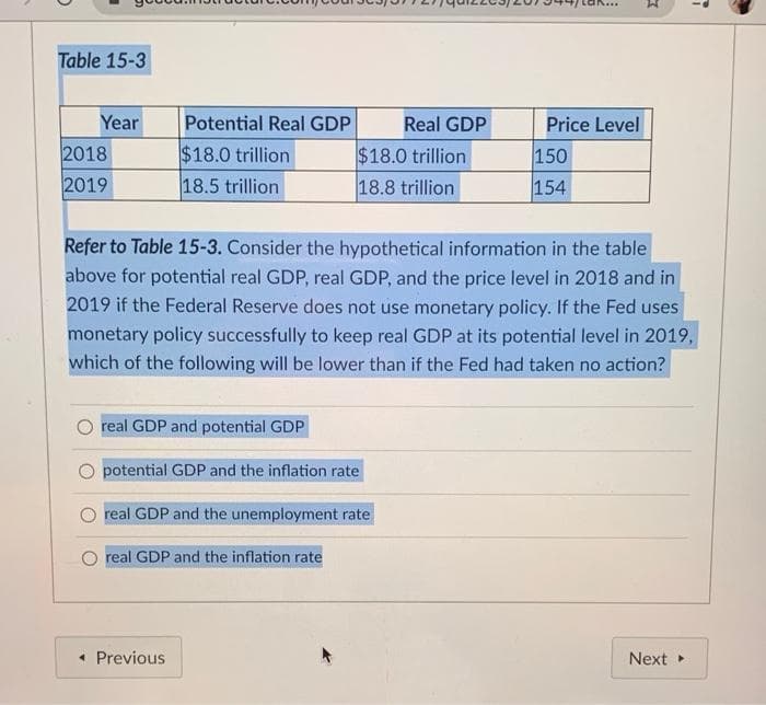 Table 15-3
Year
2018
2019
Potential Real GDP
$18.0 trillion
18.5 trillion
real GDP and potential GDP
potential GDP and the inflation rate
$18.0 trillion
18.8 trillion
real GDP and the unemployment rate
real GDP and the inflation rate
< Previous
Real GDP
Refer to Table 15-3. Consider the hypothetical information in the table
above for potential real GDP, real GDP, and the price level in 2018 and in
2019 if the Federal Reserve does not use monetary policy. If the Fed uses
monetary policy successfully to keep real GDP at its potential level in 2019,
which of the following will be lower than if the Fed had taken no action?
Price Level
150
154
1
Next ▸
