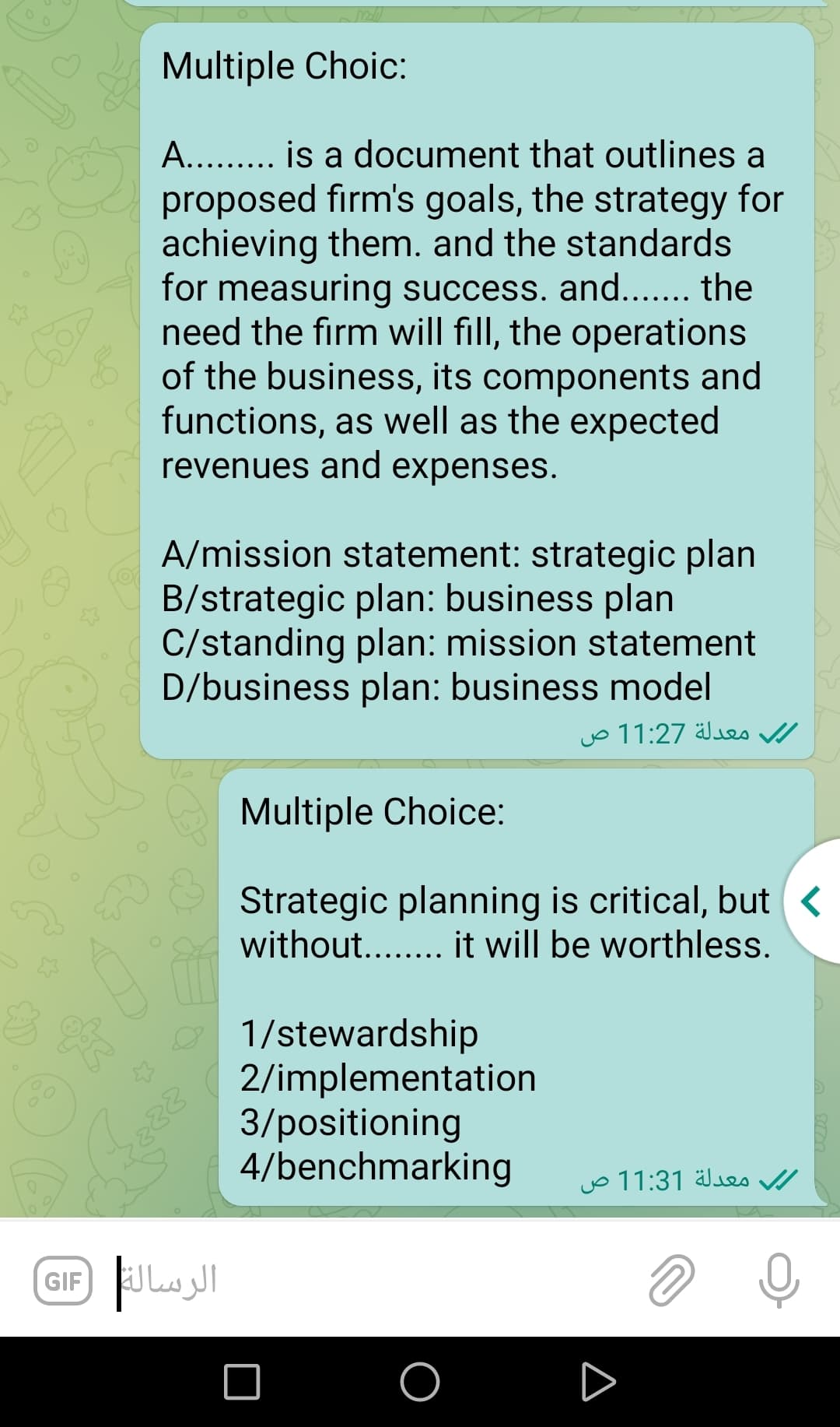 Multiple Choic:
A.. . is a document that outlines a
proposed firm's goals, the strategy for
achieving them. and the standards
for measuring success. and... the
need the firm will fill, the operations
of the business, its components and
functions, as well as the expected
revenues and expenses.
A/mission statement: strategic plan
B/strategic plan: business plan
C/standing plan: mission statement
D/business plan: business model
معدلة 11:27 ص
Multiple Choice:
Strategic planning is critical, but <
without... it will be worthless.
O 1/stewardship
2/implementation
3/positioning
4/benchmarking
jo 11:31 Jes /
GIF
