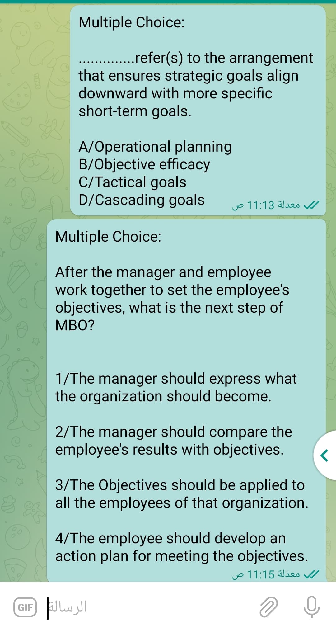 Multiple Choice:
.refer(s) to the arrangement
that ensures strategic goals align
downward with more specific
short-term goals.
A/Operational planning
B/Objective efficacy
C/Tactical goals
D/Cascading goals
معدلة 11:13 ص
Multiple Choice:
After the manager and employee
work together to set the employee's
objectives, what is the next step of
MBO?
1/The manager should express what
the organization should become.
2/The manager should compare the
employee's results with objectives.
3/The Objectives should be applied to
all the employees of that organization.
4/The employee should develop an
action plan for meeting the objectives.
معدلة 11:15 ص
GIF Lul
