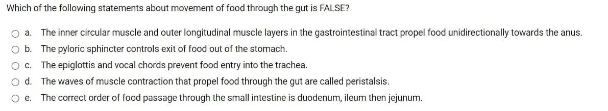 Which of the following statements about movement of food through the gut is FALSE?
O a. The inner circular muscle and outer longitudinal muscle layers in the gastrointestinal tract propel food unidirectionally towards the anus.
b.
The pyloric sphincter controls exit of food out of the stomach.
O c. The epiglottis and vocal chords prevent food entry into the trachea.
d. The waves of muscle contraction that propel food through the gut are called peristalsis.
O e. The correct order of food passage through the small intestine is duodenum, ileum then jejunum.