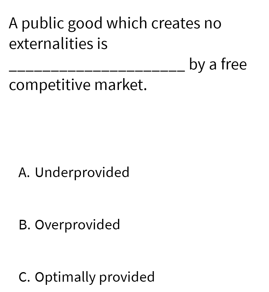 A public good which creates no
externalities is
competitive market.
A. Underprovided
B. Overprovided
C. Optimally provided
by a free