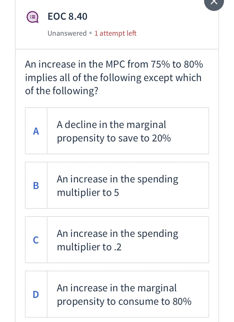 :=
An increase in the MPC from 75% to 80%
implies all of the following except which
of the following?
A
B
C
EOC 8.40
Unanswered 1 attempt left
D
A decline in the marginal
propensity to save to 20%
An increase in the spending
multiplier to 5
An increase in the spending
multiplier to .2
An increase in the marginal
propensity to consume to 80%
x