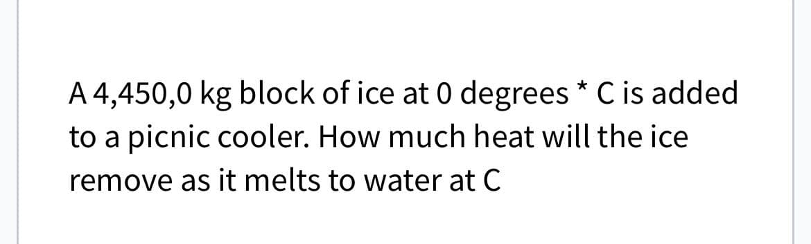 A 4,450,0 kg block of ice at 0 degrees * C is added
to a picnic cooler. How much heat will the ice
remove as it melts to water at C