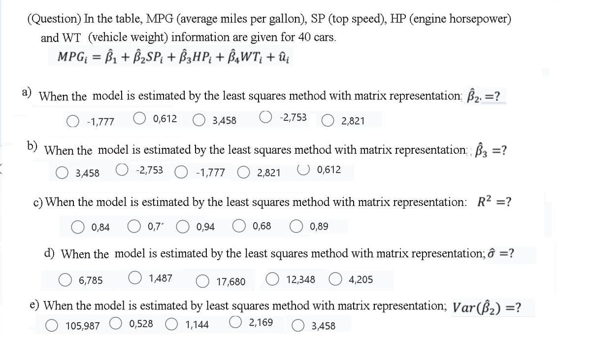 (Question) In the table, MPG (average miles per gallon), SP (top speed), HP (engine horsepower)
and WT (vehicle weight) information are given for 40 cars.
MPG; = B1 + B2SP; + B3HP; + B,WT; + û;
a) When the model is estimated by the least squares method with matrix representation; B2 =?
%3D
-1,777
0,612
3,458
-2,753
2,821
b) When the model is estimated by the least squares method with matrix representation; B3 =?
%3D
3,458
-2,753 O -1,777
2,821
0,612
c) When the model is estimated by the least squares method with matrix representation: R2 =?
0,84
O 0,7
0,94
0,68
0,89
d) When the model is estimated by the least squares method with matrix representation; ô =?
6,785
O 1,487
17,680
12,348
4,205
e) When the model is estimated by least squares method with matrix representation; Var(B,) =?
O 2,169
105,987
0,528
1,144
3,458
