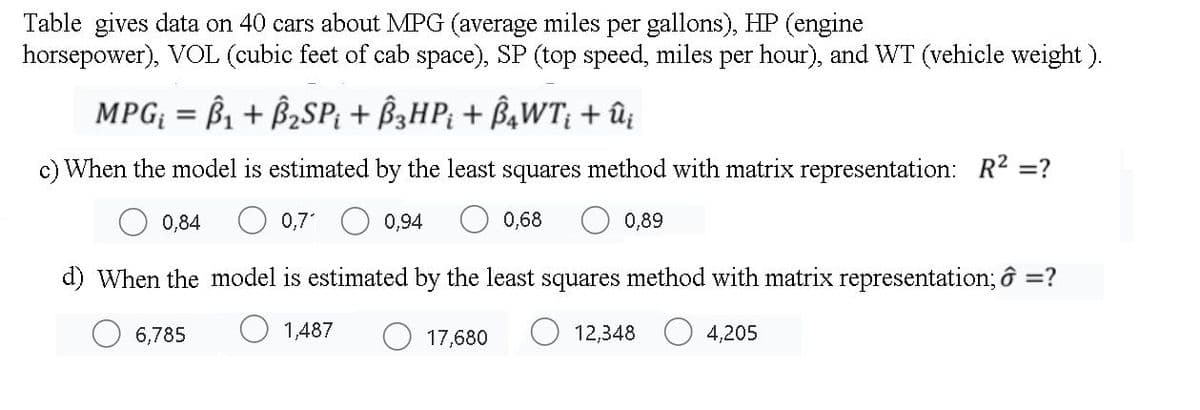 Table gives data on 40 cars about MPG (average miles per gallons), HP (engine
horsepower), VOL (cubic feet of cab space), SP (top speed, miles per hour), and WT (vehicle weight).
MPG; = ß1 + B2SP; + B3HP; + B¾WT; + ûz
c) When the model is estimated by the least squares method with matrix representation: R2 =?
0,84
0,7
0,94
0,68
0,89
d) When the model is estimated by the least squares method with matrix representation; ô =?
6,785
1,487
17,680
12,348
4,205
