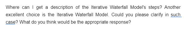 Where can I get a description of the Iterative Waterfall Model's steps? Another
excellent choice is the Iterative Waterfall Model. Could you please clarify in such
case? What do you think would be the appropriate response?