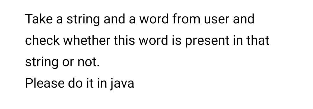 Take a string and a word from user and
check whether this word is present in that
string or not.
Please do it in java
