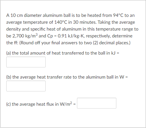 A 10 cm diameter aluminum ball is to be heated from 94°C to an
average temperature of 140°C in 30 minutes. Taking the average
density and specific heat of aluminum in this temperature range to
be 2,700 kg/m3 and Cp = 0.91 kJ/kg-K, respectively, determine
the ff: (Round off your final answers to two (2) decimal places.)
(a) the total amount of heat transferred to the ball in kJ =
(b) the average heat transfer rate to the aluminum ball in W =
(c) the average heat flux in W/m2 =

